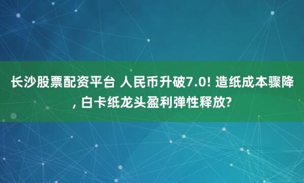 长沙股票配资平台 人民币升破7.0! 造纸成本骤降, 白卡纸龙头盈利弹性释放?
