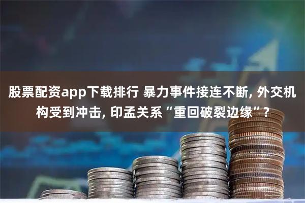 股票配资app下载排行 暴力事件接连不断, 外交机构受到冲击, 印孟关系“重回破裂边缘”?