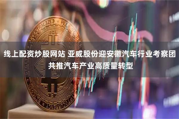 线上配资炒股网站 亚威股份迎安徽汽车行业考察团 共推汽车产业高质量转型