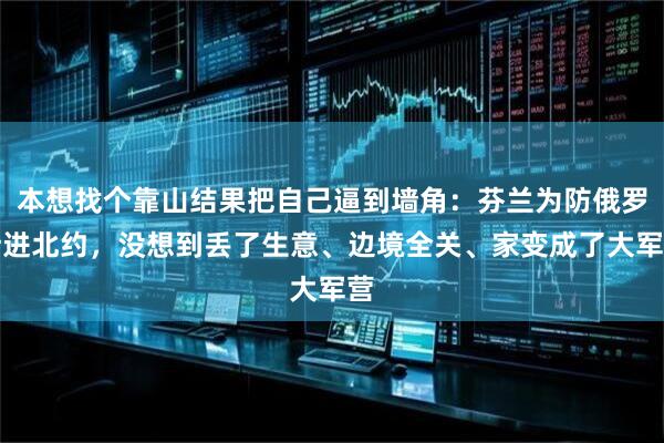 本想找个靠山结果把自己逼到墙角：芬兰为防俄罗斯进北约，没想到丢了生意、边境全关、家变成了大军营