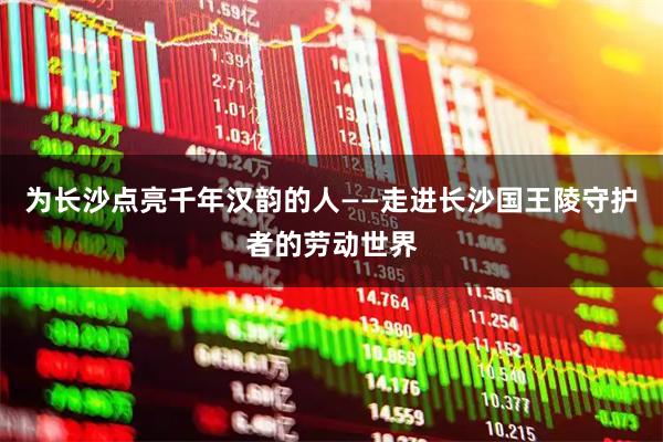 为长沙点亮千年汉韵的人——走进长沙国王陵守护者的劳动世界