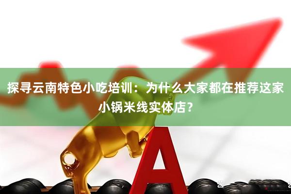 探寻云南特色小吃培训：为什么大家都在推荐这家小锅米线实体店？