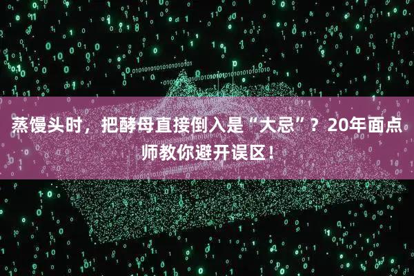 蒸馒头时，把酵母直接倒入是“大忌”？20年面点师教你避开误区！