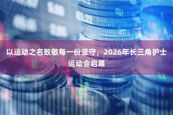 以运动之名致敬每一份坚守，2026年长三角护士运动会启幕