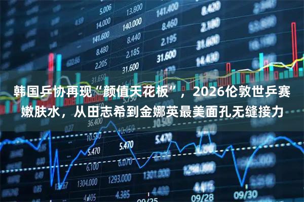 韩国乒协再现“颜值天花板”，2026伦敦世乒赛嫩肤水，从田志希到金娜英最美面孔无缝接力