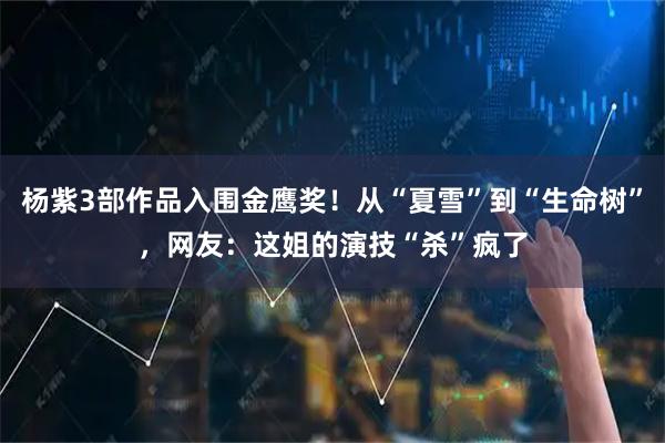 杨紫3部作品入围金鹰奖！从“夏雪”到“生命树”，网友：这姐的演技“杀”疯了