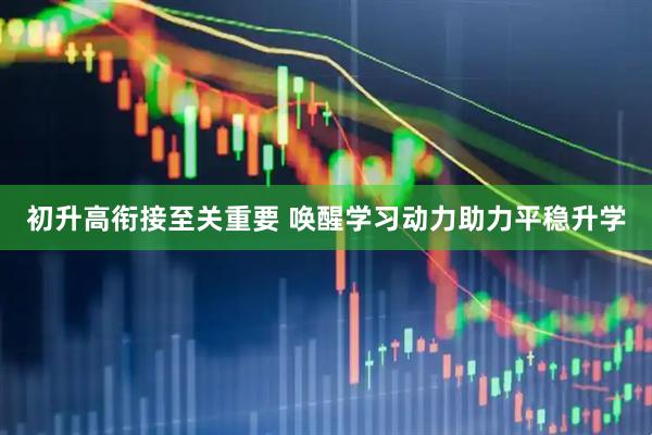 初升高衔接至关重要 唤醒学习动力助力平稳升学