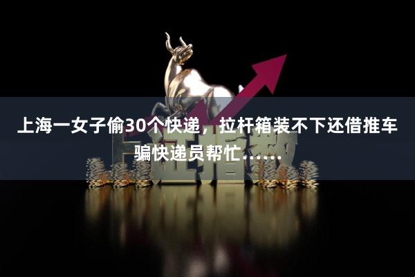 上海一女子偷30个快递，拉杆箱装不下还借推车骗快递员帮忙……
