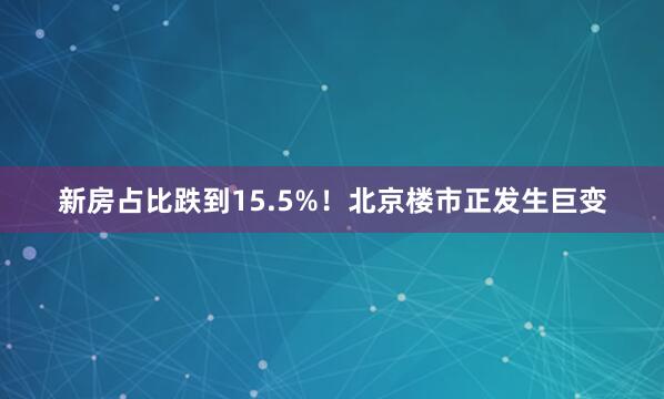 新房占比跌到15.5%！北京楼市正发生巨变