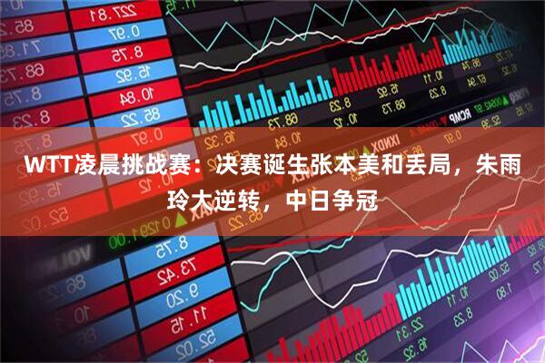WTT凌晨挑战赛：决赛诞生张本美和丢局，朱雨玲大逆转，中日争冠