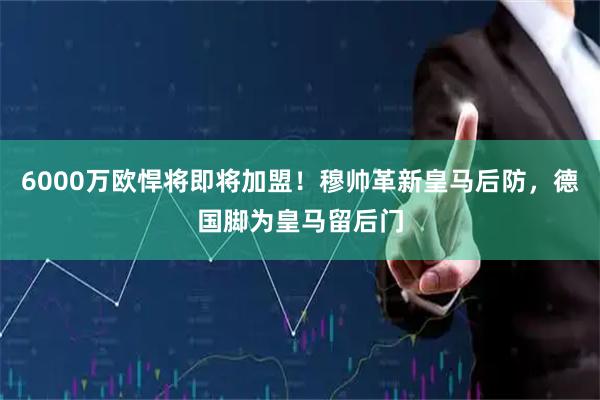 6000万欧悍将即将加盟！穆帅革新皇马后防，德国脚为皇马留后门