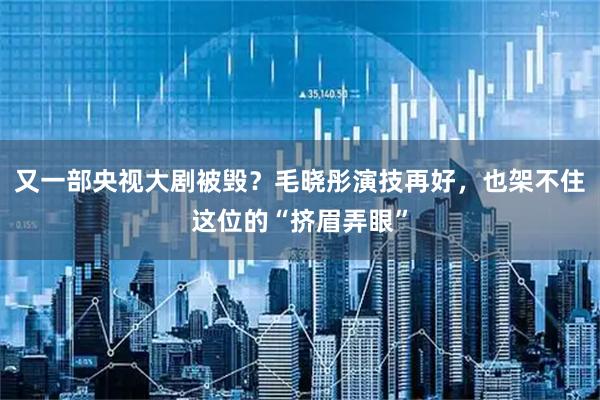 又一部央视大剧被毁?毛晓彤演技再好,也架不住这位的“挤眉弄眼”