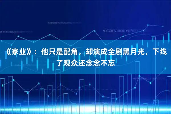 《家业》：他只是配角，却演成全剧黑月光，下线了观众还念念不忘