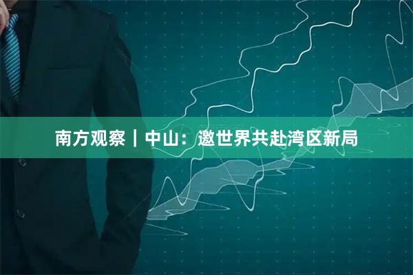 南方观察｜中山：邀世界共赴湾区新局