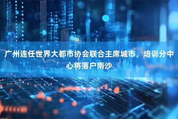 广州连任世界大都市协会联合主席城市，培训分中心将落户南沙