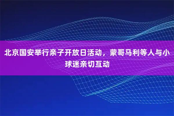 北京国安举行亲子开放日活动，蒙哥马利等人与小球迷亲切互动